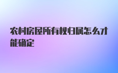 农村房屋所有权归属怎么才能确定