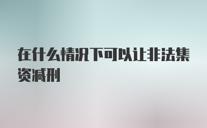 在什么情况下可以让非法集资减刑