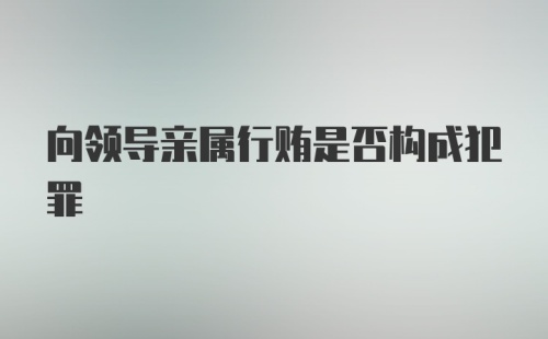 向领导亲属行贿是否构成犯罪