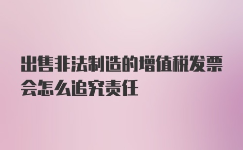 出售非法制造的增值税发票会怎么追究责任