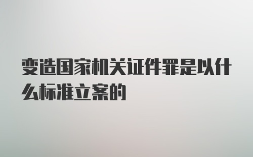 变造国家机关证件罪是以什么标准立案的