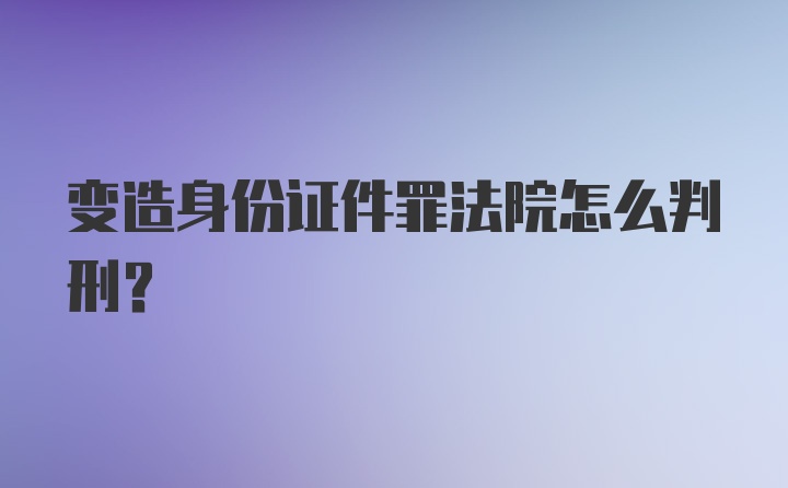 变造身份证件罪法院怎么判刑?