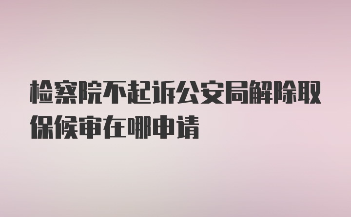 检察院不起诉公安局解除取保候审在哪申请