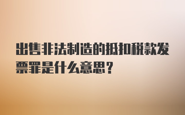 出售非法制造的抵扣税款发票罪是什么意思？