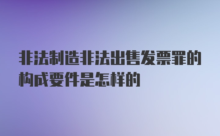 非法制造非法出售发票罪的构成要件是怎样的