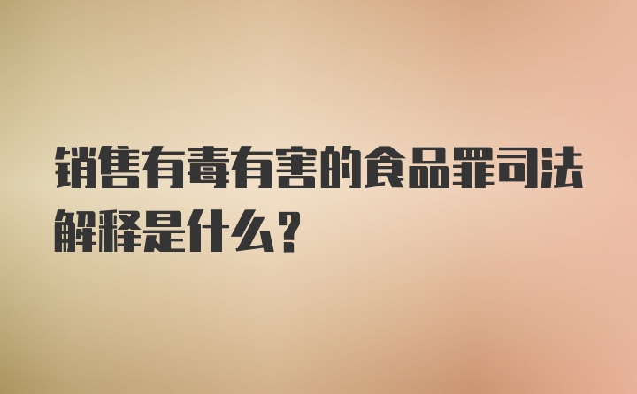 销售有毒有害的食品罪司法解释是什么？