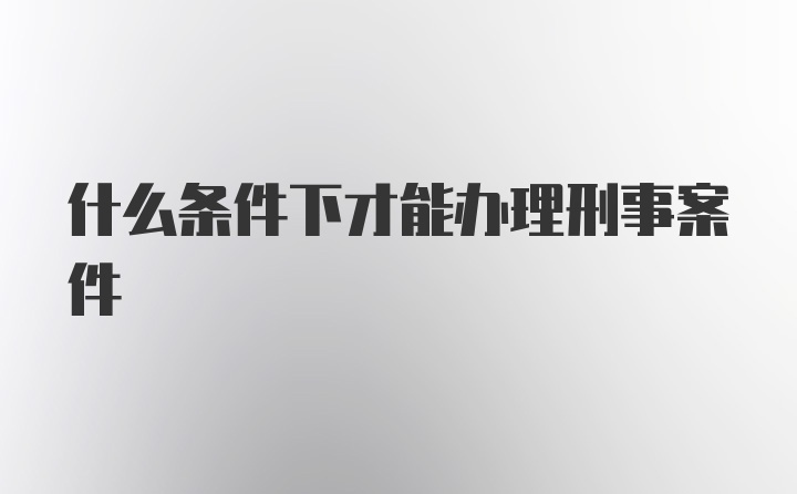 什么条件下才能办理刑事案件