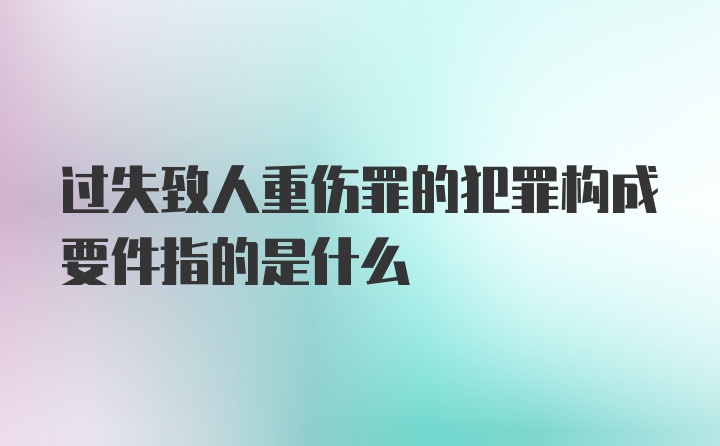 过失致人重伤罪的犯罪构成要件指的是什么