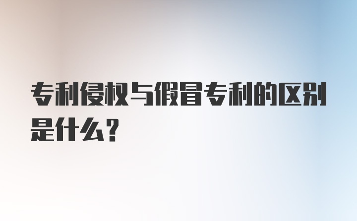 专利侵权与假冒专利的区别是什么？