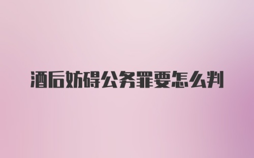 酒后妨碍公务罪要怎么判