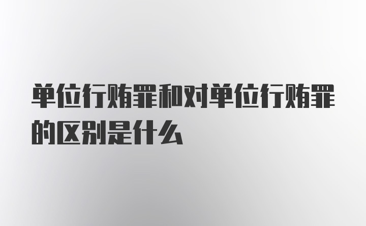 单位行贿罪和对单位行贿罪的区别是什么