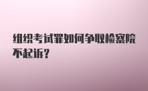 组织考试罪如何争取检察院不起诉?