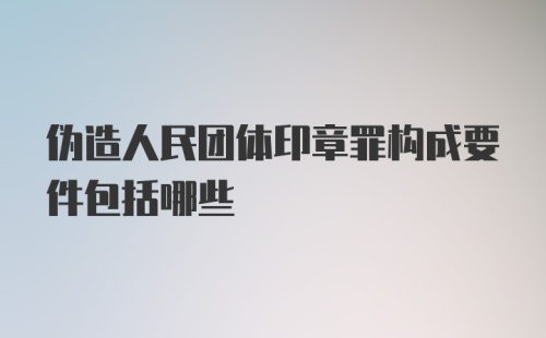 伪造人民团体印章罪构成要件包括哪些