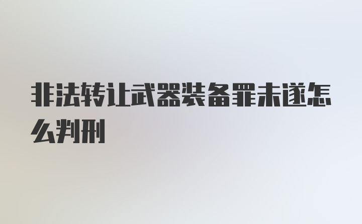 非法转让武器装备罪未遂怎么判刑