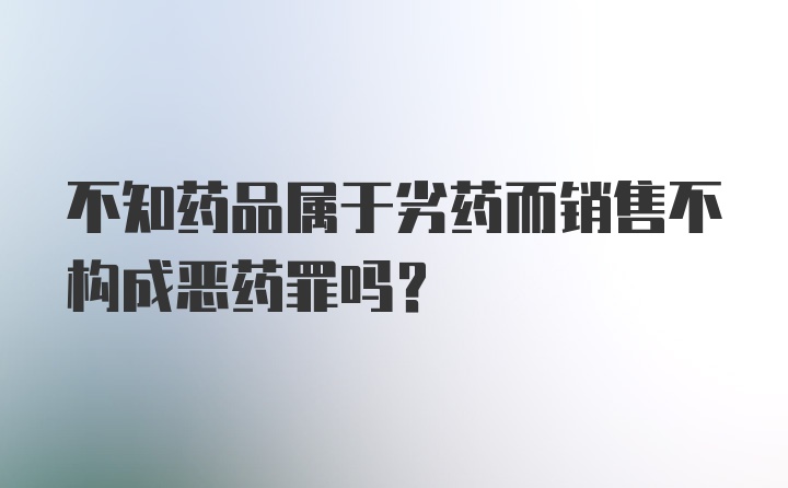 不知药品属于劣药而销售不构成恶药罪吗？