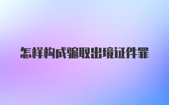 怎样构成骗取出境证件罪