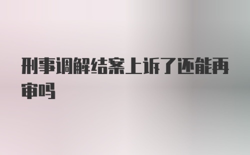 刑事调解结案上诉了还能再审吗