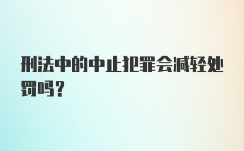 刑法中的中止犯罪会减轻处罚吗？