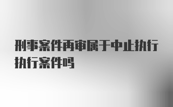 刑事案件再审属于中止执行执行案件吗