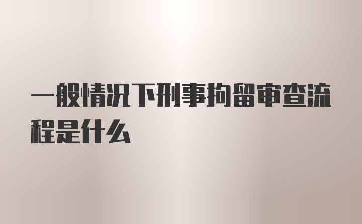 一般情况下刑事拘留审查流程是什么