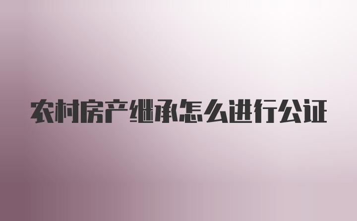 农村房产继承怎么进行公证