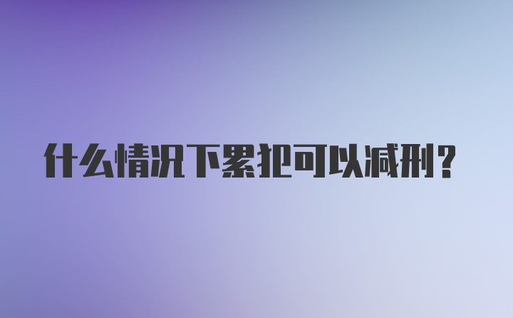 什么情况下累犯可以减刑？