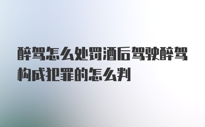 醉驾怎么处罚酒后驾驶醉驾构成犯罪的怎么判