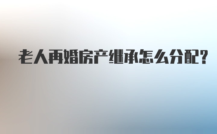 老人再婚房产继承怎么分配？