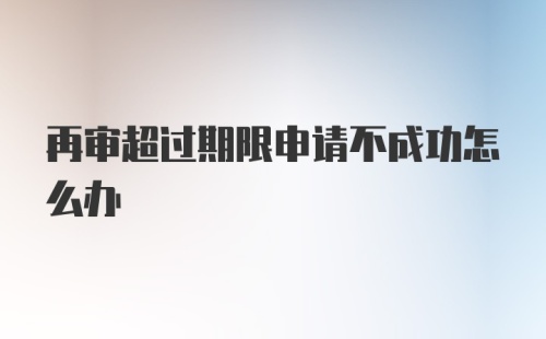 再审超过期限申请不成功怎么办