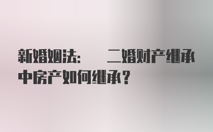 新婚姻法: 二婚财产继承中房产如何继承？