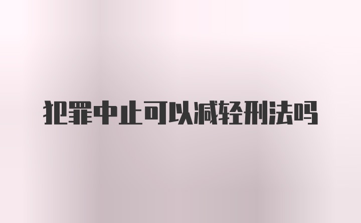 犯罪中止可以减轻刑法吗