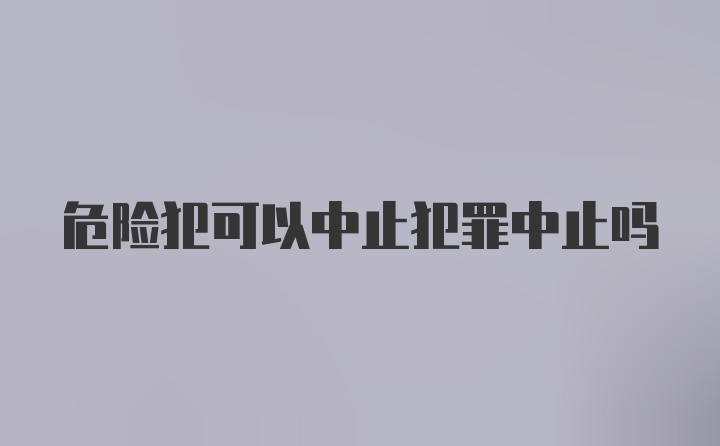 危险犯可以中止犯罪中止吗