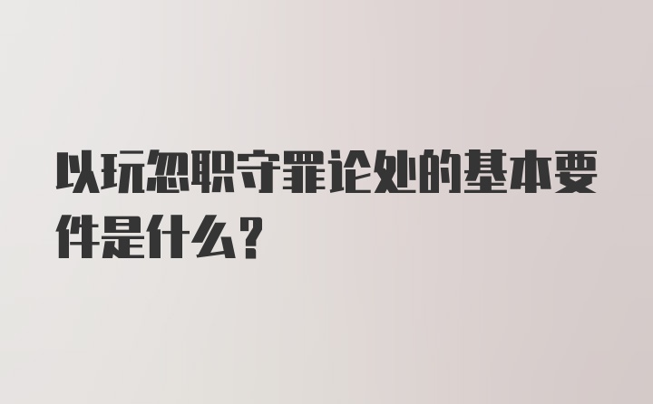 以玩忽职守罪论处的基本要件是什么？