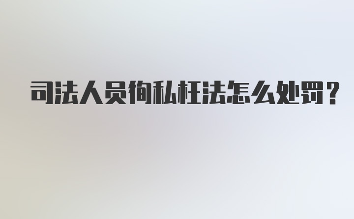 司法人员徇私枉法怎么处罚？