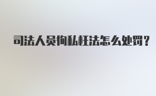 司法人员徇私枉法怎么处罚？