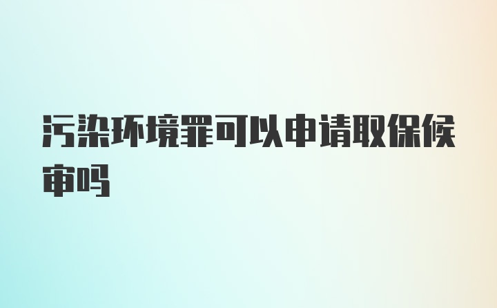 污染环境罪可以申请取保候审吗