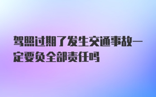 驾照过期了发生交通事故一定要负全部责任吗