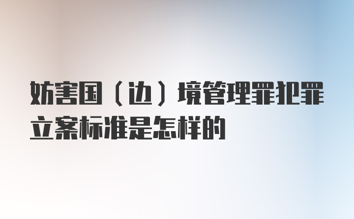 妨害国（边）境管理罪犯罪立案标准是怎样的