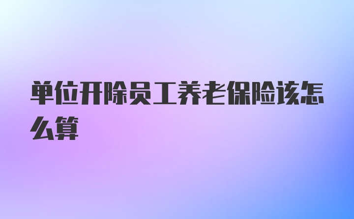 单位开除员工养老保险该怎么算