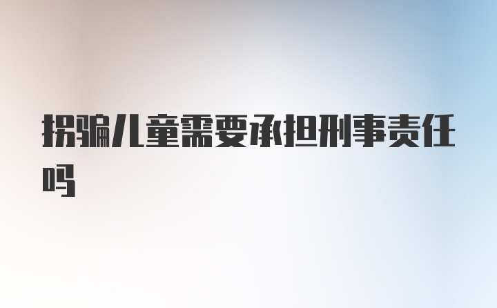 拐骗儿童需要承担刑事责任吗