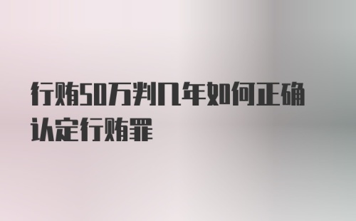 行贿50万判几年如何正确认定行贿罪