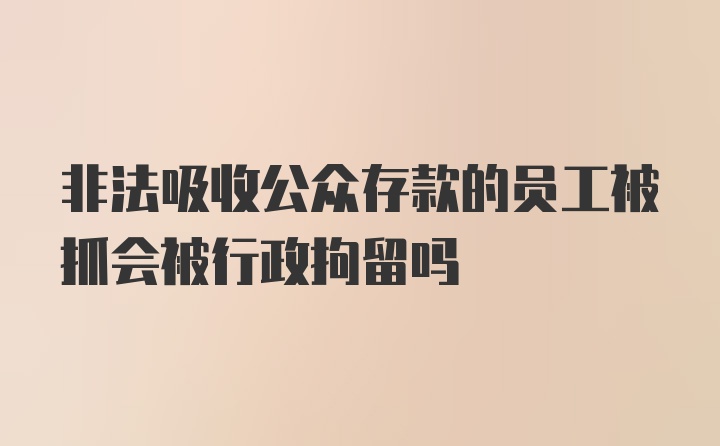 非法吸收公众存款的员工被抓会被行政拘留吗