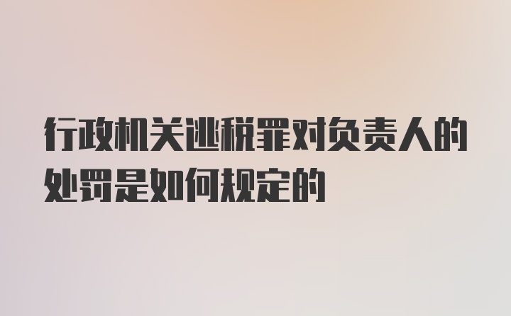 行政机关逃税罪对负责人的处罚是如何规定的