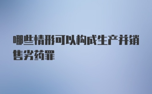 哪些情形可以构成生产并销售劣药罪