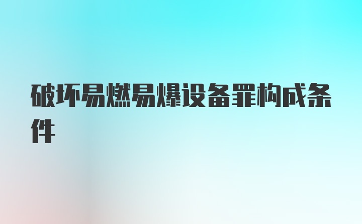 破坏易燃易爆设备罪构成条件