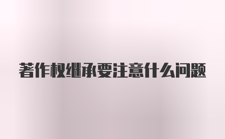 著作权继承要注意什么问题