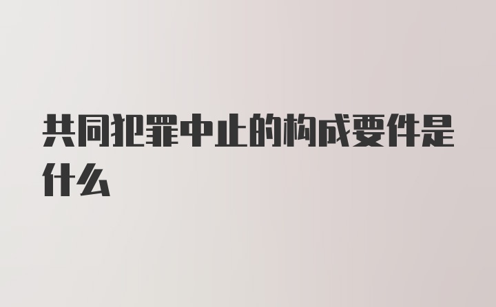 共同犯罪中止的构成要件是什么