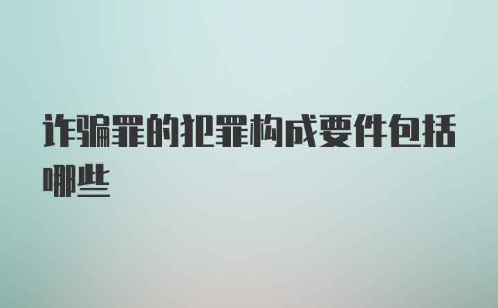 诈骗罪的犯罪构成要件包括哪些