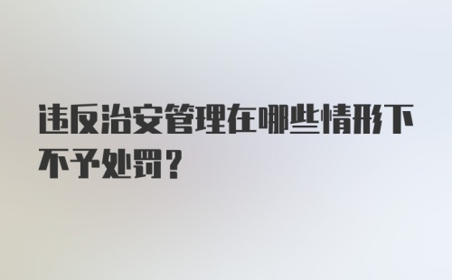 违反治安管理在哪些情形下不予处罚？