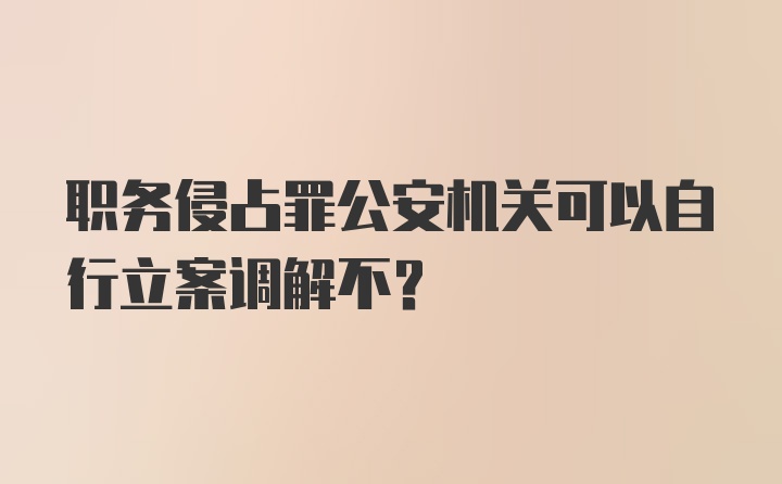 职务侵占罪公安机关可以自行立案调解不？